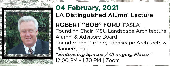 04 February, 2021. LA Distinguished Alumni Lecture. ROBERT &ldquo;BOB&rdquo; FORD, FASLA, Founding Chair, MSU Landscape Architecture Alumni & Advisory Board, and Founder and Partner, Landscape Architects & Planners, Inc. &ldquo;Embracing Spaces / Changing Places.&rdquo; 12:00 PM - 1:30 PM. | Zoom.