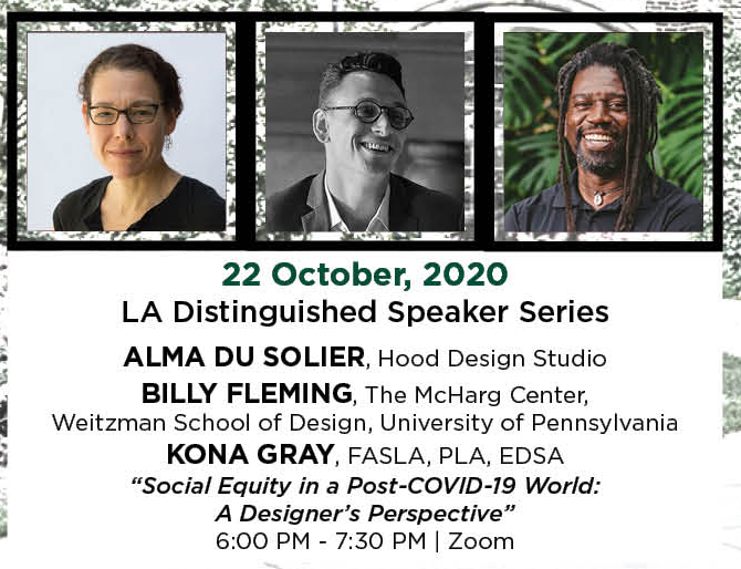 22 October, 2020. LA Distinguished Speaker Series. Alma Du Solier, Hood Design Studio. Billy Fleming, The McHarg Center,  Weitzman School of Design, University of Pennsylvania. Kona Gray, FASLA, PLA, EDSA. &ldquo;Social Equity in a Post-COVID-19 World: A Designer&rsquo;s Perspective.&rdquo; 6:00 PM - 7:30 PM. | Zoom.